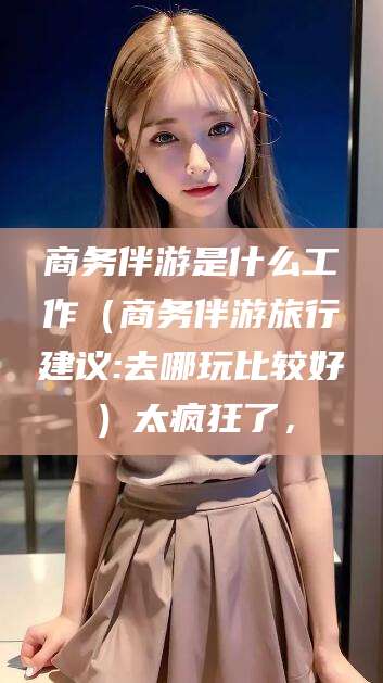漳州商务伴游是什么工作（商务伴游旅行建议:去哪玩比较好）太疯狂了，