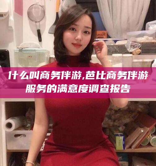 漳州什么叫商务伴游,芭比商务伴游服务的满意度调查报告