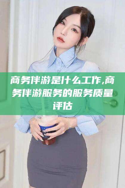 漳州商务伴游是什么工作,商务伴游服务的服务质量评估