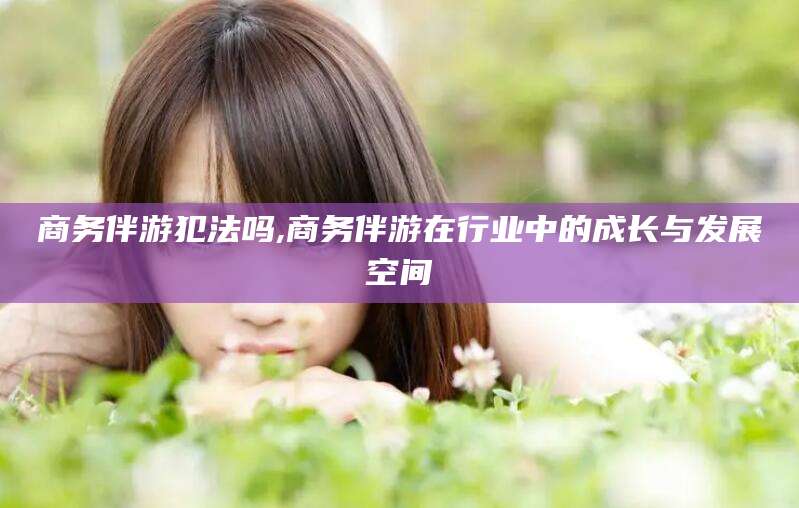 漳州商务伴游犯法吗,商务伴游在行业中的成长与发展空间