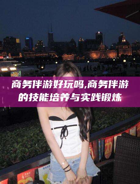 漳州商务伴游好玩吗,商务伴游的技能培养与实践锻炼