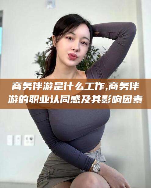 漳州商务伴游是什么工作,商务伴游的职业认同感及其影响因素