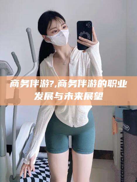 漳州商务伴游?,商务伴游的职业发展与未来展望