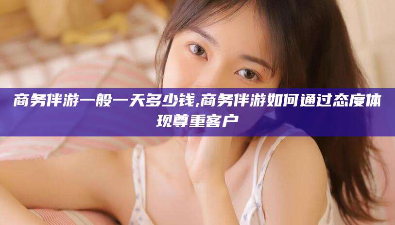 漳州商务伴游一般一天多少钱,商务伴游如何通过态度体现尊重客户