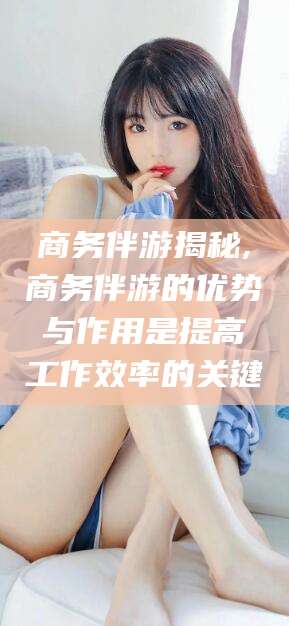 漳州商务伴游揭秘,商务伴游的优势与作用是提高工作效率的关键